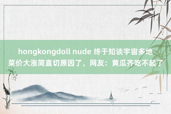 hongkongdoll nude 终于知谈宇宙多地菜价大涨简直切原因了，网友：黄瓜齐吃不起了