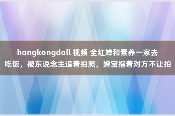 hongkongdoll 视频 全红婵和素养一家去吃饭，被东说念主追着拍照，婵宝指着对方不让拍