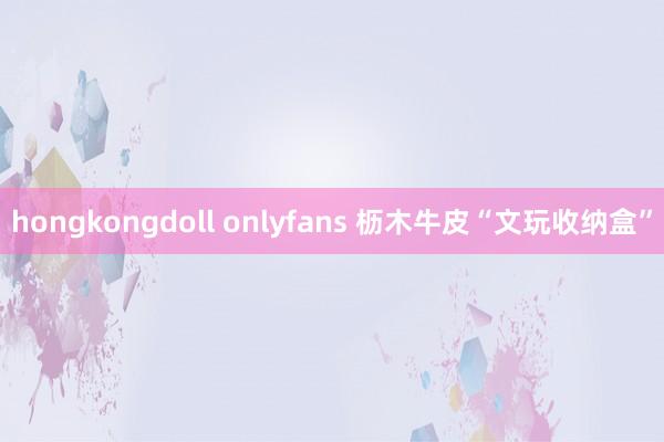 hongkongdoll onlyfans 枥木牛皮“文玩收纳盒”