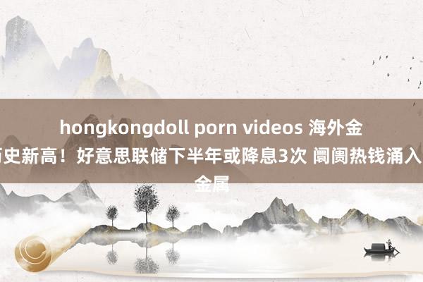 hongkongdoll porn videos 海外金价创历史新高！好意思联储下半年或降息3次 阛阓热钱涌入贵金属