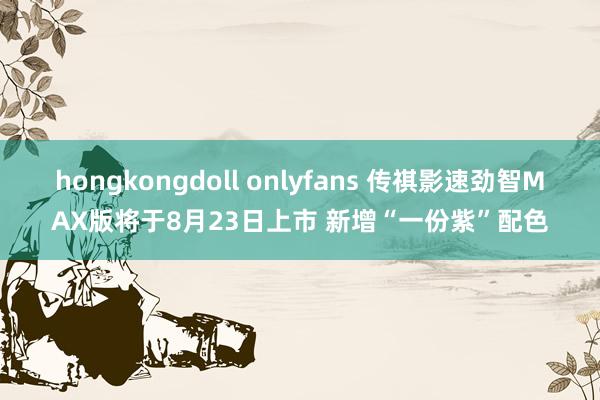 hongkongdoll onlyfans 传祺影速劲智MAX版将于8月23日上市 新增“一份紫”配色