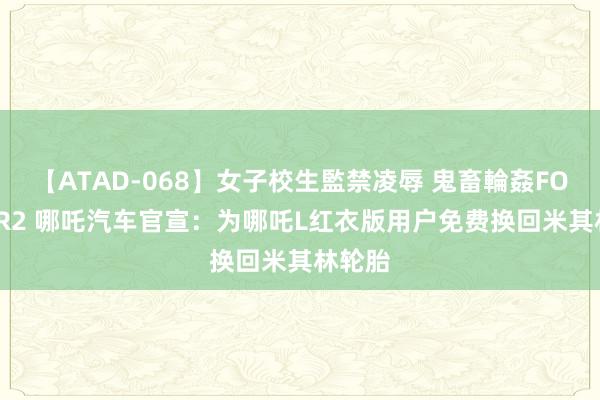 【ATAD-068】女子校生監禁凌辱 鬼畜輪姦FOREVER2 哪吒汽车官宣：为哪吒L红衣版用户免费换回米其林轮胎