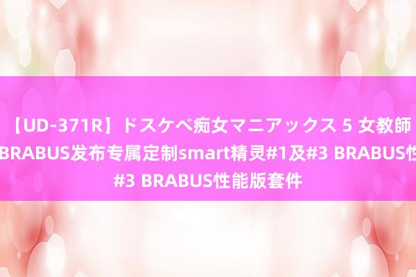 【UD-371R】ドスケベ痴女マニアックス 5 女教師＆女医編 BRABUS发布专属定制smart精灵#1及#3 BRABUS性能版套件