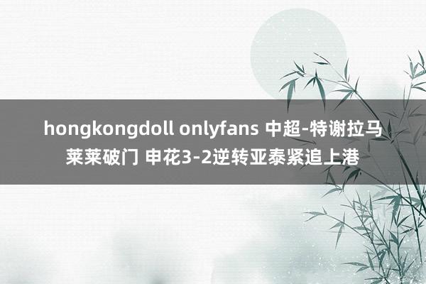 hongkongdoll onlyfans 中超-特谢拉马莱莱破门 申花3-2逆转亚泰紧追上港