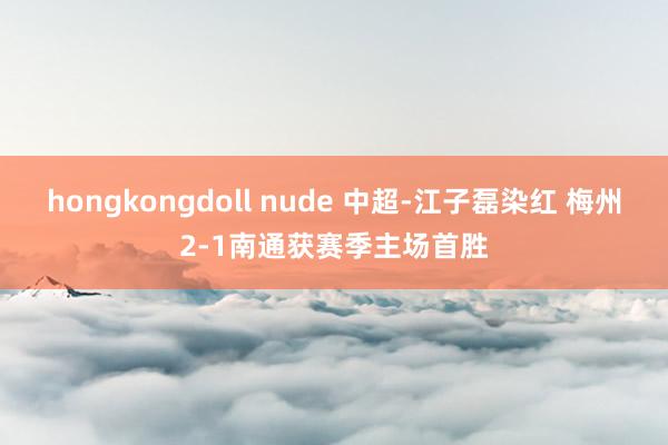 hongkongdoll nude 中超-江子磊染红 梅州2-1南通获赛季主场首胜