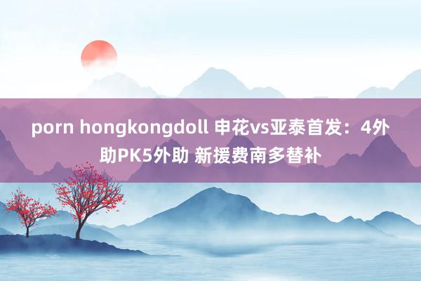 porn hongkongdoll 申花vs亚泰首发：4外助PK5外助 新援费南多替补