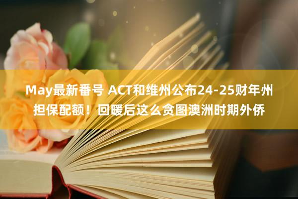 May最新番号 ACT和维州公布24-25财年州担保配额！回暖后这么贪图澳洲时期外侨