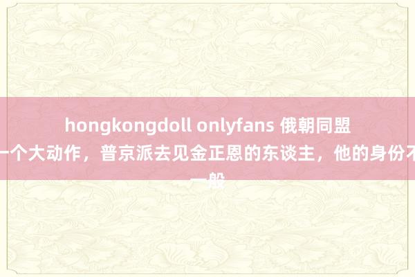 hongkongdoll onlyfans 俄朝同盟的第一个大动作，普京派去见金正恩的东谈主，他的身份不一般