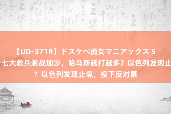 【UD-371R】ドスケベ痴女マニアックス 5 女教師＆女医編 七大救兵激战加沙，哈马斯越打越多？以色列发现止境，投下反对票