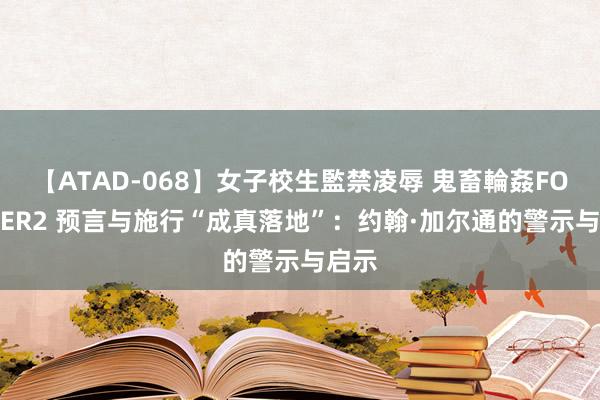 【ATAD-068】女子校生監禁凌辱 鬼畜輪姦FOREVER2 预言与施行“成真落地”：约翰·加尔通的警示与启示