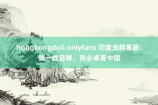 hongkongdoll onlyfans 印度虫群筹画：独一数目够，势必卓著中国