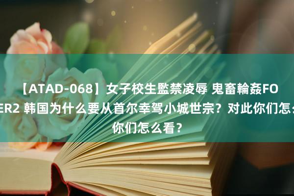 【ATAD-068】女子校生監禁凌辱 鬼畜輪姦FOREVER2 韩国为什么要从首尔幸驾小城世宗？对此你们怎么看？