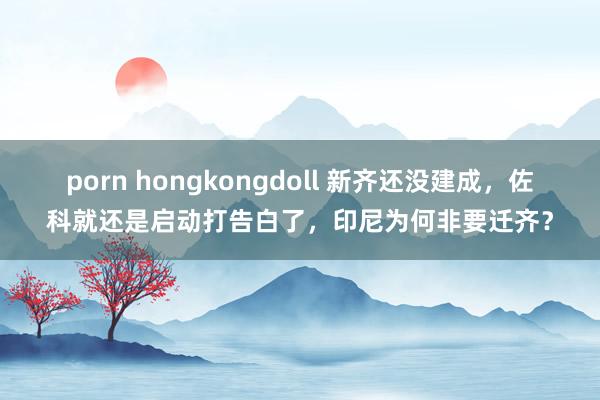 porn hongkongdoll 新齐还没建成，佐科就还是启动打告白了，印尼为何非要迁齐？