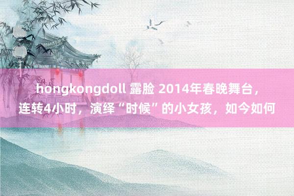 hongkongdoll 露脸 2014年春晚舞台，连转4小时，演绎“时候”的小女孩，如今如何