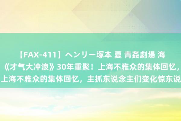 【FAX-411】ヘンリー塚本 夏 青姦劇場 海・山・川 ハマり狂う男女 《才气大冲浪》30年重聚！上海不雅众的集体回忆，主抓东说念主们变化惊东说念主