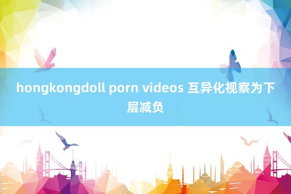 hongkongdoll porn videos 互异化视察为下层减负