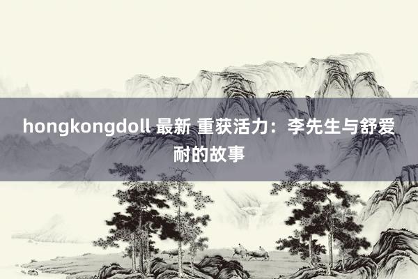 hongkongdoll 最新 重获活力：李先生与舒爱耐的故事