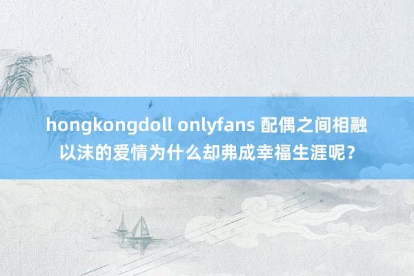 hongkongdoll onlyfans 配偶之间相融以沫的爱情为什么却弗成幸福生涯呢？