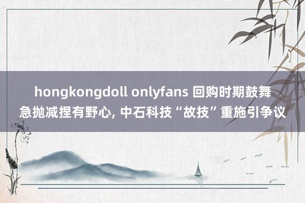 hongkongdoll onlyfans 回购时期鼓舞急抛减捏有野心, 中石科技“故技”重施引争议