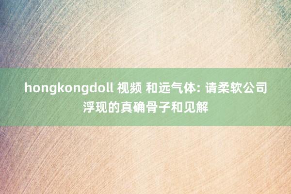 hongkongdoll 视频 和远气体: 请柔软公司浮现的真确骨子和见解