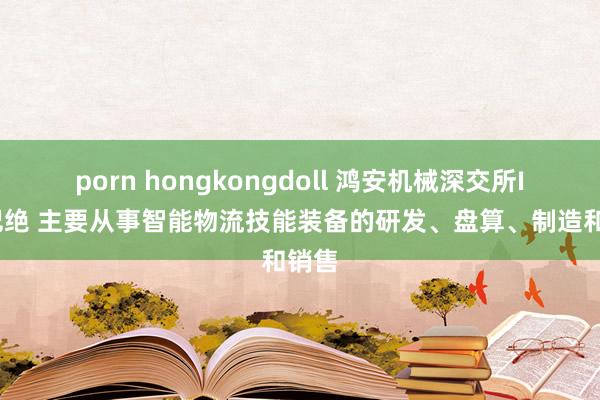 porn hongkongdoll 鸿安机械深交所IPO圮绝 主要从事智能物流技能装备的研发、盘算、制造和销售