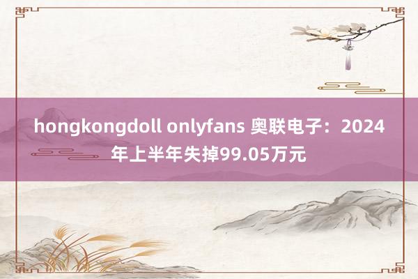 hongkongdoll onlyfans 奥联电子：2024年上半年失掉99.05万元