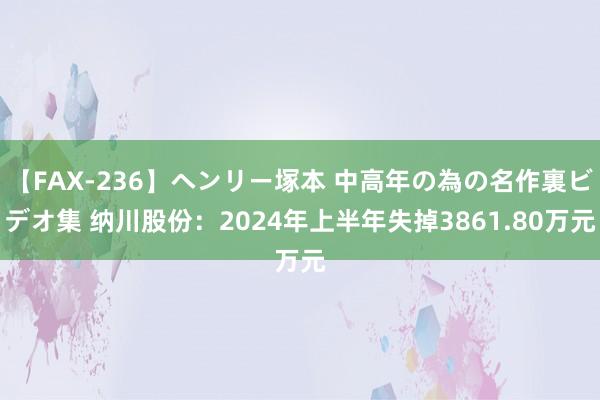 【FAX-236】ヘンリー塚本 中高年の為の名作裏ビデオ集 纳川股份：2024年上半年失掉3861.80万元