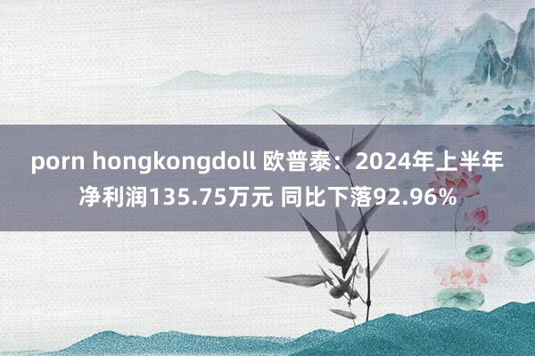 porn hongkongdoll 欧普泰：2024年上半年净利润135.75万元 同比下落92.96%