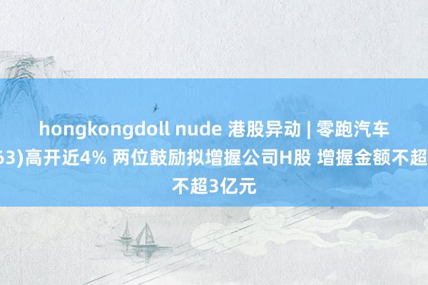 hongkongdoll nude 港股异动 | 零跑汽车(09863)高开近4% 两位鼓励拟增握公司H股 增握金额不超3亿元