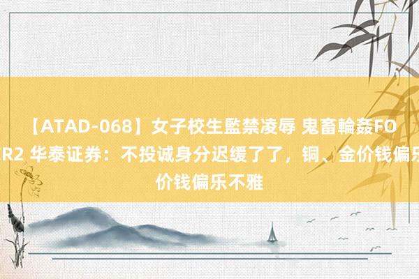 【ATAD-068】女子校生監禁凌辱 鬼畜輪姦FOREVER2 华泰证券：不投诚身分迟缓了了，铜、金价钱偏乐不雅