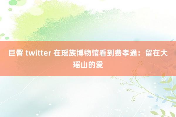 巨臀 twitter 在瑶族博物馆看到费孝通：留在大瑶山的爱