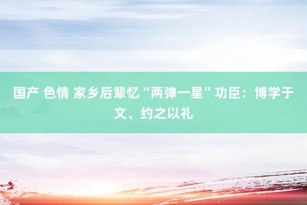 国产 色情 家乡后辈忆“两弹一星”功臣：博学于文、约之以礼