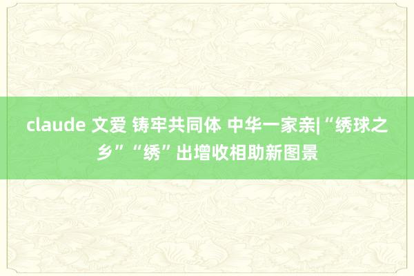 claude 文爱 铸牢共同体 中华一家亲|“绣球之乡”“绣”出增收相助新图景