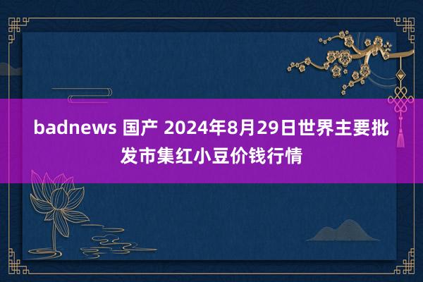 badnews 国产 2024年8月29日世界主要批发市集红小豆价钱行情