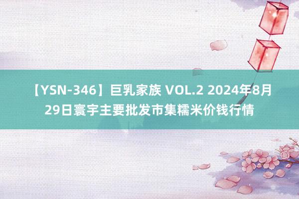 【YSN-346】巨乳家族 VOL.2 2024年8月29日寰宇主要批发市集糯米价钱行情