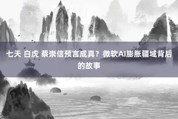 七天 白虎 蔡崇信预言成真？微软AI膨胀疆域背后的故事