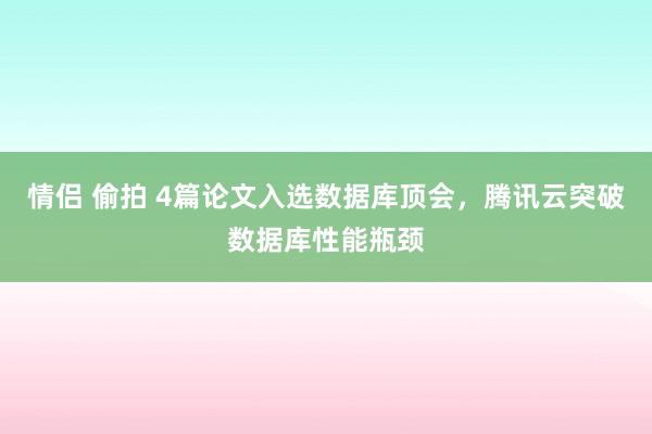 情侣 偷拍 4篇论文入选数据库顶会，腾讯云突破数据库性能瓶颈