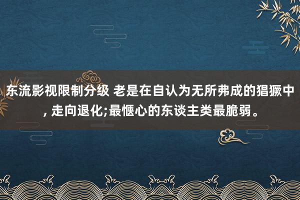 东流影视限制分级 老是在自认为无所弗成的猖獗中， 走向退化;最惬心的东谈主类最脆弱。