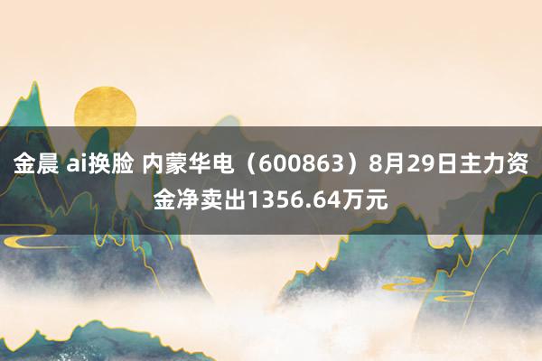 金晨 ai换脸 内蒙华电（600863）8月29日主力资金净卖出1356.64万元