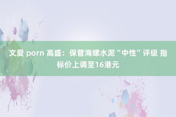 文爱 porn 高盛：保管海螺水泥“中性”评级 指标价上调至16港元