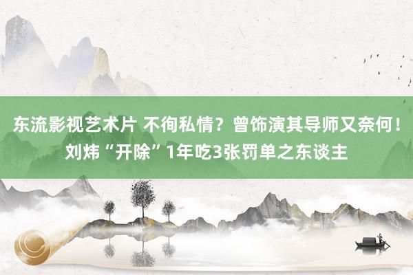 东流影视艺术片 不徇私情？曾饰演其导师又奈何！刘炜“开除”1年吃3张罚单之东谈主