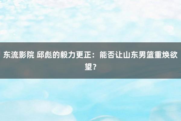 东流影院 邱彪的毅力更正：能否让山东男篮重焕欲望？