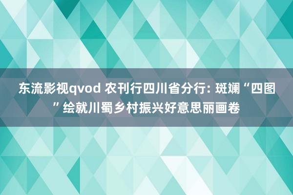 东流影视qvod 农刊行四川省分行: 斑斓“四图”绘就川蜀乡村振兴好意思丽画卷