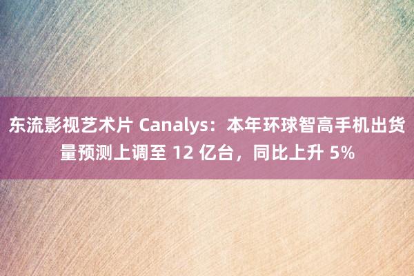 东流影视艺术片 Canalys：本年环球智高手机出货量预测上调至 12 亿台，同比上升 5%