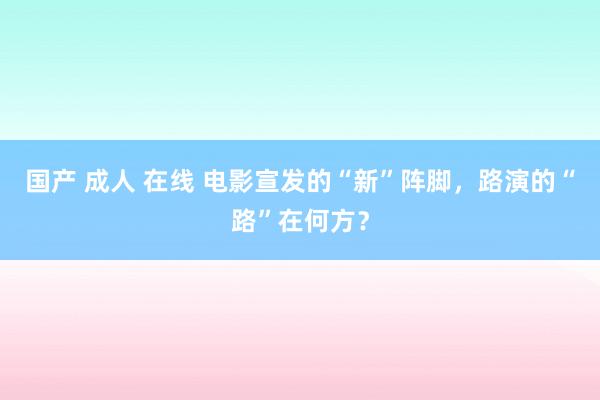 国产 成人 在线 电影宣发的“新”阵脚，路演的“路”在何方？