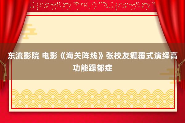 东流影院 电影《海关阵线》张校友癫覆式演绎高功能躁郁症