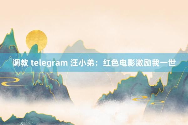 调教 telegram 汪小弟：红色电影激励我一世