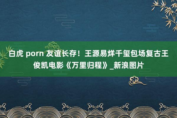 白虎 porn 友谊长存！王源易烊千玺包场复古王俊凯电影《万里归程》_新浪图片