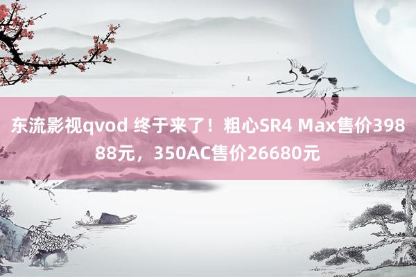 东流影视qvod 终于来了！粗心SR4 Max售价39888元，350AC售价26680元