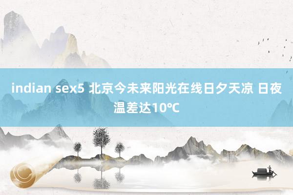 indian sex5 北京今未来阳光在线日夕天凉 日夜温差达10℃